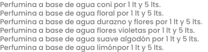 Perfumina a base de agua coni por 1 lt y 5 lts.
Perfumina a base de agua floral por 1 lt y 5 lts.
Perfumina a base de agua durazno y flores por 1 lt y 5 lts.
Perfumina a base de agua flores violetas por 1 lt y 5 lts.
Perfumina a base de agua suave algodón por 1 lt y 5 lts.
Perfumina a base de agua limónpor 1 lt y 5 lts.