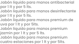 Jabón liquido para manos antibacterial por 1 lt y por 5 lts.
Jabón liquido para manos desinfectante por 1 lt y por 5 lts.
Jabón liquido para manos premium de uva por 1 lt y por 5lts.
Jabón liquido para manos premium jazmin por 1 lt y por 5 lts.
Jabón liquido para manos premium cuatro estaciones por 1 lt y por 5lts.