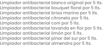 Limpiador antibacterial blanco original por 5 lts.
Limpiador antibacterial bouquet floral por 5 lts.
Limpiador antibacterial brisa marina por 5 lts.
Limpiador antibacterial citronela por 5 lts.
Limpiador antibacterial coni por 5 lts.
Limpiador antibacterial lavanda en flor por 5 lts.
Limpiador antibacterial limón por 5 lts.
Limpiador antibacterial pinar del sur por 5 lts.
Limpiador antibacterial almendra por 5 lts.